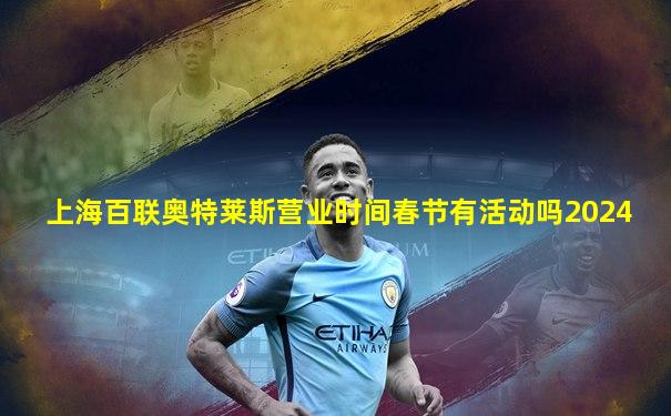 上海百联奥特莱斯营业时间春节有活动吗2024