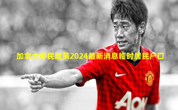 加拿大移民政策2024最新消息临时居民户口