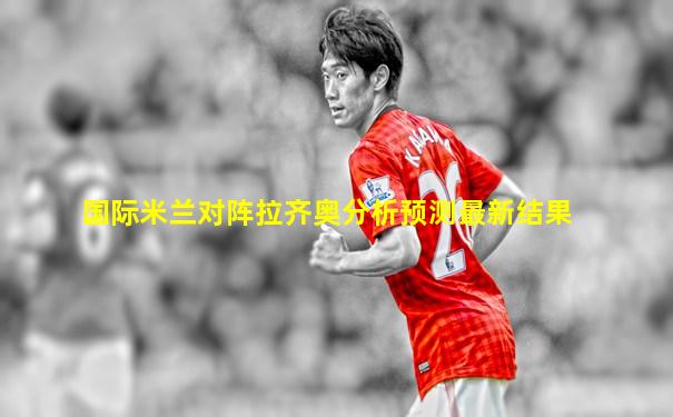 国际米兰对阵拉齐奥分析预测最新结果