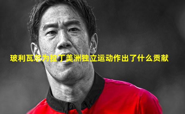 玻利瓦尔为拉丁美洲独立运动作出了什么贡献