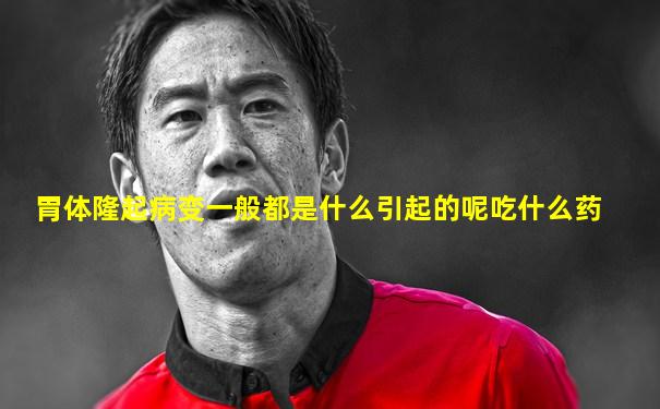 胃体隆起病变一般都是什么引起的呢吃什么药