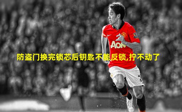 防盗门换完锁芯后钥匙不能反锁,拧不动了