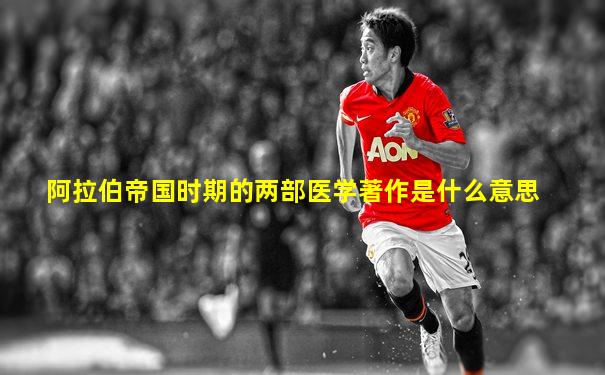 阿拉伯帝国时期的两部医学著作是什么意思