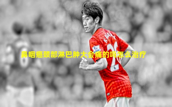 鼻咽癌颈部淋巴肿大会痛的吗怎么治疗