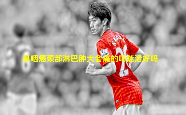 鼻咽癌颈部淋巴肿大会痛的吗能治好吗