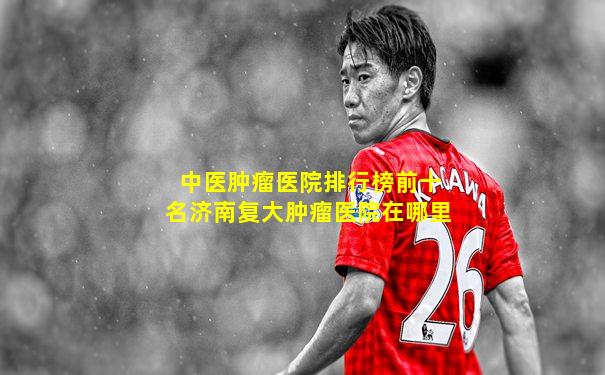 中医肿瘤医院排行榜前十名济南复大肿瘤医院在哪里